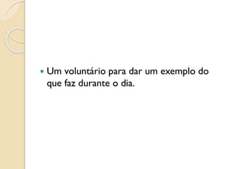  Um voluntário para dar um exemplo do
que faz durante o dia.
 