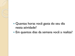  Quantas horas você gasta do seu dia
nesta atividade?
 Em quantos dias da semana você a realiza?
 