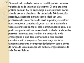 O mundo do trabalho vem se modificando com uma
velocidade cada vez mais alucinante. O que era uma
prática comum há 10 anos, hoje é considerado como
atitude arcaica, obsoleta. Na década de 80 do século
passado, as pessoas tinham como ideal ter uma
profissão (de preferência de nível superior), trabalhar
numa empresa conceituada, com carteira assinada e
todas as proteções. Hoje, essa configuração mudou e o
perfil de quem está no mercado de trabalho é daquelas
pessoas inquietas, que mudam de ocupação e de
empregador e que têm como foco a sua própria
carreira e não a empresa. Essa mudança de foco
também apresenta o empreendedorismo como ponta
de lança de uma mudança de cultura empresarial e de
vida. Fonte: Sebrae
 