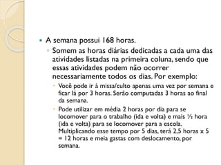  A semana possui 168 horas.
◦ Somem as horas diárias dedicadas a cada uma das
atividades listadas na primeira coluna, sendo que
essas atividades podem não ocorrer
necessariamente todos os dias. Por exemplo:
 Você pode ir à missa/culto apenas uma vez por semana e
ficar lá por 3 horas. Serão computadas 3 horas ao final
da semana.
 Pode utilizar em média 2 horas por dia para se
locomover para o trabalho (ida e volta) e mais ½ hora
(ida e volta) para se locomover para a escola.
Multiplicando esse tempo por 5 dias, terá 2,5 horas x 5
= 12 horas e meia gastas com deslocamento, por
semana.
 