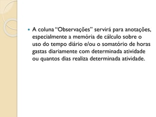  A coluna “Observações” servirá para anotações,
especialmente a memória de cálculo sobre o
uso do tempo diário e/ou o somatório de horas
gastas diariamente com determinada atividade
ou quantos dias realiza determinada atividade.
 