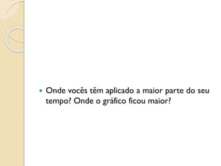  Onde vocês têm aplicado a maior parte do seu
tempo? Onde o gráfico ficou maior?
 
