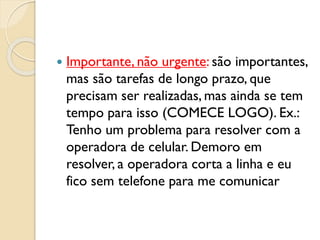  Importante, não urgente: são importantes,
mas são tarefas de longo prazo, que
precisam ser realizadas, mas ainda se tem
tempo para isso (COMECE LOGO). Ex.:
Tenho um problema para resolver com a
operadora de celular. Demoro em
resolver, a operadora corta a linha e eu
fico sem telefone para me comunicar
 