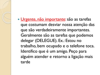  Urgente, não importante: são as tarefas
que costumam desviar nossa atenção das
que são verdadeiramente importantes.
Geralmente são as tarefas que podemos
delegar (DELEGUE). Ex.: Estou no
trabalho, bem ocupado e o telefone toca.
Identifico que é um amigo. Peço para
alguém atender e retorno a ligação mais
tarde
 