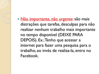  Não importante, não urgente: são mais
distrações que tarefas, desculpas para não
realizar nenhum trabalho mais importante
no tempo disponível (DEIXE PARA
DEPOIS). Ex.:Tenho que acessar a
internet para fazer uma pesquisa para o
trabalho, ao invés de realiza-la, entro no
Facebook.
 