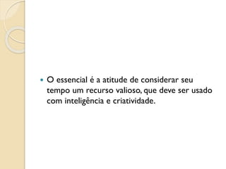  O essencial é a atitude de considerar seu
tempo um recurso valioso, que deve ser usado
com inteligência e criatividade.
 