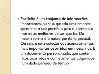  Portfólio é um conjunto de informações
importantes, ou seja, quando uma empresa
apresenta o seu portfólio para o cliente, ela
mostra as melhores coisas que faz. Da
mesma forma é o nosso portfólio pessoal.
Ou seja, é uma coleção dos acontecimentos
mais importantes ocorridos em nossa vida. É
um documento personalizado, que contém
fatos ocorridos e conhecimentos adquiridos
num dado período de tempo
 