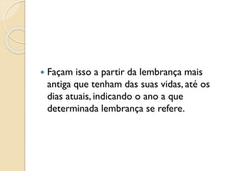  Façam isso a partir da lembrança mais
antiga que tenham das suas vidas, até os
dias atuais, indicando o ano a que
determinada lembrança se refere.
 