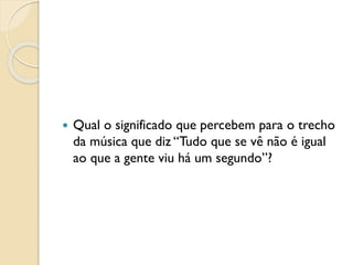  Qual o significado que percebem para o trecho
da música que diz “Tudo que se vê não é igual
ao que a gente viu há um segundo”?
 