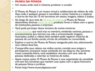  MUSEU DA PESSOA
 Um museu onde você é visitante, produtor e curador

 O Museu da Pessoa é um museu virtual e colaborativo de relatos de vida.
Aqui, toda e qualquer pessoa é convidada a contar histórias e a explorar
o acervo de mais de 15 mil narrativas em textos, imagens, vídeos e áudios.
 Ao longo de seus mais de 20 anos de história, o Museu da Pessoa
desenvolveu diversas linhas de ação, produziu livros e vídeos com o apoio
de instituições, pessoas e empresas.
 Você pode participar dessa iniciativa de muitas maneiras:
 Conte histórias que você traz na memória,revelando cenários, pessoas e
acontecimentos que marcam sua vida e acrescentando imagens,
ilustrações, áudios e vídeos.Você também pode registrar histórias de
pessoas de sua família, escola, círculo de amizades ou comunidade.
 Explore o acervo do Museu da Pessoa navegando pelo site, selecionando
seus relatos favoritos.
 Compartilhe seus relatos nas mídias sociais, convide seus amigos a
participarem, incorpore nosso conteúdo em seu blog ou site, comente
nosso conteúdo.Assim, você estabelece vínculos com uma rede de
pessoas dedicadas a valorizar as histórias de todos.
 Apoie nossas ações. O Museu da Pessoa é uma organização da sociedade
civil sem fins lucrativos que mantém suas ações com o apoio financeiro
de pessoas físicas e jurídicas.
 Fonte: http://www.museudapessoa.net/
 