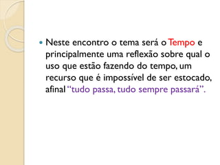  Neste encontro o tema será oTempo e
principalmente uma reflexão sobre qual o
uso que estão fazendo do tempo, um
recurso que é impossível de ser estocado,
afinal “tudo passa, tudo sempre passará”.
 