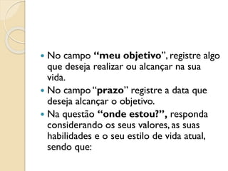  No campo “meu objetivo”, registre algo
que deseja realizar ou alcançar na sua
vida.
 No campo “prazo” registre a data que
deseja alcançar o objetivo.
 Na questão “onde estou?”, responda
considerando os seus valores, as suas
habilidades e o seu estilo de vida atual,
sendo que:
 