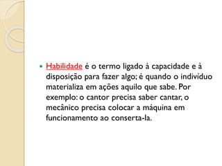  Habilidade é o termo ligado à capacidade e à
disposição para fazer algo; é quando o indivíduo
materializa em ações aquilo que sabe. Por
exemplo: o cantor precisa saber cantar, o
mecânico precisa colocar a máquina em
funcionamento ao conserta-la.
 
