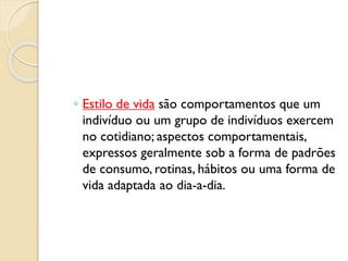 ◦ Estilo de vida são comportamentos que um
indivíduo ou um grupo de indivíduos exercem
no cotidiano; aspectos comportamentais,
expressos geralmente sob a forma de padrões
de consumo, rotinas, hábitos ou uma forma de
vida adaptada ao dia-a-dia.
 