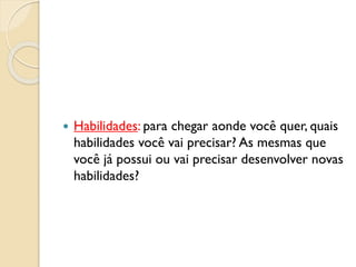  Habilidades: para chegar aonde você quer, quais
habilidades você vai precisar? As mesmas que
você já possui ou vai precisar desenvolver novas
habilidades?
 