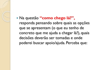  Na questão “como chego lá?”,
responda pensando sobre quais as opções
que se apresentam (o que eu tenho de
concreto que me ajuda a chegar lá?), quais
decisões deverão ser tomadas e onde
poderei buscar apoio/ajuda. Perceba que:
 