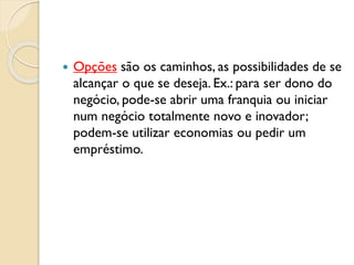  Opções são os caminhos, as possibilidades de se
alcançar o que se deseja. Ex.: para ser dono do
negócio, pode-se abrir uma franquia ou iniciar
num negócio totalmente novo e inovador;
podem-se utilizar economias ou pedir um
empréstimo.
 