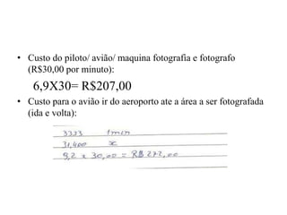 • Custo do piloto/ avião/ maquina fotografia e fotografo
(R$30,00 por minuto):
6,9X30= R$207,00
• Custo para o avião ir do aeroporto ate a área a ser fotografada
(ida e volta):
 