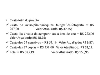 • Custo total do projeto:
 Custo do avião/piloto/maquina fotográfica/fotografo = R$
207,00 Valor Atualizado: R$ 37,25;
 Custo ida e volta do aeroporto ate a área de voo = R$ 272,00
Valor Atualizado: R$ 48,95;
 Custo dos 27 negativos = R$ 53,19 Valor Atualizado: R$ 9,57;
 Custo das 27 copias = R$ 351,00 Valor Atualizado: R$ 63,17.
 Total = R$ 883,19 Valor Atualizado: R$ 158,95
 