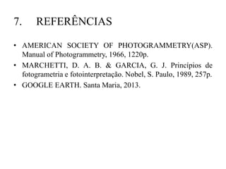 7. REFERÊNCIAS
• AMERICAN SOCIETY OF PHOTOGRAMMETRY(ASP).
Manual of Photogrammetry, 1966, 1220p.
• MARCHETTI, D. A. B. & GARCIA, G. J. Princípios de
fotogrametria e fotointerpretação. Nobel, S. Paulo, 1989, 257p.
• GOOGLE EARTH. Santa Maria, 2013.
 
