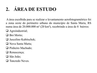 2. ÁREA DE ESTUDO
A área escolhida para se realizar o levantamento aerofotogramétrico foi
a zona oeste do perímetro urbano do município de Santa Maria, RS
numa área de 20.000.000 m² (20 km²), recobrindo a área de 8 bairros:
 Agroindustrial;
 Boi Morto;
 Juscelino Kubitschek;
 Nova Santa Marta;
 Pinheiro Machado;
 Renascença;
 São João;
 Tancredo Neves.
 
