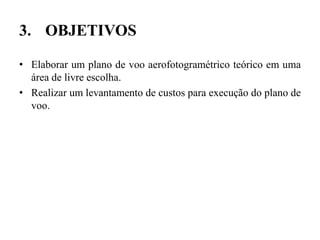 3. OBJETIVOS
• Elaborar um plano de voo aerofotogramétrico teórico em uma
área de livre escolha.
• Realizar um levantamento de custos para execução do plano de
voo.
 