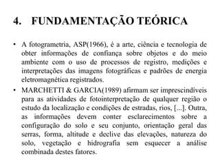 4. FUNDAMENTAÇÃO TEÓRICA
• A fotogrametria, ASP(1966), é a arte, ciência e tecnologia de
obter informações de confiança sobre objetos e do meio
ambiente com o uso de processos de registro, medições e
interpretações das imagens fotográficas e padrões de energia
eletromagnética registrados.
• MARCHETTI & GARCIA(1989) afirmam ser imprescindíveis
para as atividades de fotointerpretação de qualquer região o
estudo da localização e condições de estradas, rios, [...]. Outra,
as informações devem conter esclarecimentos sobre a
configuração do solo e seu conjunto, orientação geral das
serras, forma, altitude e declive das elevações, natureza do
solo, vegetação e hidrografia sem esquecer a análise
combinada destes fatores.
 