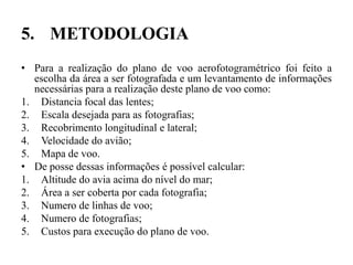 5. METODOLOGIA
• Para a realização do plano de voo aerofotogramétrico foi feito a
escolha da área a ser fotografada e um levantamento de informações
necessárias para a realização deste plano de voo como:
1. Distancia focal das lentes;
2. Escala desejada para as fotografias;
3. Recobrimento longitudinal e lateral;
4. Velocidade do avião;
5. Mapa de voo.
• De posse dessas informações é possível calcular:
1. Altitude do avia acima do nível do mar;
2. Área a ser coberta por cada fotografia;
3. Numero de linhas de voo;
4. Numero de fotografias;
5. Custos para execução do plano de voo.
 