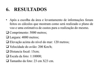 6. RESULTADOS
• Após a escolha da área e levantamento de informações foram
feitos os cálculos que mostram como será realizado o plano de
voo e uma estimativa de custos para a realização do mesmo.
 Comprimento: 5000 metros;
 Largura: 4000 metros;
 Elevação acima do nível do mar: 120 metros;
 Velocidade do avião: 200 Km/h;
 Distancia focal: 15cm;
 Escala da foto: 1:10000;
 Tamanho da foto: 23 cm X23 cm.
 