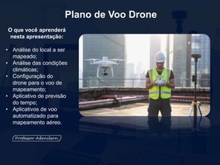 Plano de Voo Drone
O que você aprenderá
nesta apresentação:
• Análise do local a ser
mapeado;
• Análise das condições
climáticas;
• Configuração do
drone para o voo de
mapeamento;
• Aplicativo de previsão
do tempo;
• Aplicativos de voo
automatizado para
mapeamento aéreo.
 