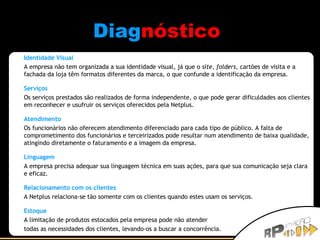 Diag nóstico   Identidade Visual A empresa não tem organizada a sua identidade visual, já que o  site ,  folders , cartões de visita e a fachada da loja têm formatos diferentes da marca, o que confunde a identificação da empresa.  Serviços Os serviços prestados são realizados de forma independente, o que pode gerar dificuldades aos clientes em reconhecer e usufruir os serviços oferecidos pela Netplus. Atendimento Os funcionários não oferecem atendimento diferenciado para cada tipo de público. A falta de comprometimento dos funcionários e terceirizados pode resultar num atendimento de baixa qualidade, atingindo diretamente o faturamento e a imagem da empresa.  Linguagem A empresa precisa adequar sua linguagem técnica em suas ações, para que sua comunicação seja clara e eficaz.  Relacionamento com os clientes A Netplus relaciona-se tão somente com os clientes quando estes usam os serviços. Estoque A limitação de produtos estocados pela empresa pode não atender  todas as necessidades dos clientes, levando-os a buscar a concorrência.  