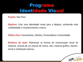 Prog rama Ident idade   Vis ual Projeto:   New Face Objetivo:   Criar uma identidade visual para a Netplus, atribuindo mais credibilidade e reconhecimento a marca. Público-Alvo:   Funcionários, Clientes, Fornecedores e Comunidade. Dinâmica de Ação:   Padronizar as formas de comunicação visual da empresa, através de um manual de marca,  site , material gráfico,  banner , mural e sinalização externa. 