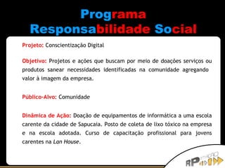 Prog rama Responsa bilidade   So cial Projeto:   Conscientização Digital Objetivo:   Projetos e ações que buscam por meio de doações serviços ou produtos sanear necessidades identificadas na comunidade agregando  valor à imagem da empresa. Público-Alvo:   Comunidade Dinâmica de Ação:  Doação de equipamentos de informática a uma escola carente da cidade de Sapucaia. Posto de coleta de lixo tóxico na empresa e na escola adotada. Curso de capacitação profissional para jovens carentes na  Lan House . 