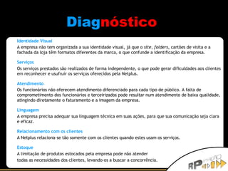 Diag nóstico   Identidade Visual A empresa não tem organizada a sua identidade visual, já que o  site ,  folders , cartões de visita e a fachada da loja têm formatos diferentes da marca, o que confunde a identificação da empresa.  Serviços Os serviços prestados são realizados de forma independente, o que pode gerar dificuldades aos clientes em reconhecer e usufruir os serviços oferecidos pela Netplus. Atendimento Os funcionários não oferecem atendimento diferenciado para cada tipo de público. A falta de comprometimento dos funcionários e terceirizados pode resultar num atendimento de baixa qualidade, atingindo diretamente o faturamento e a imagem da empresa.  Linguagem A empresa precisa adequar sua linguagem técnica em suas ações, para que sua comunicação seja clara e eficaz.  Relacionamento com os clientes A Netplus relaciona-se tão somente com os clientes quando estes usam os serviços. Estoque A limitação de produtos estocados pela empresa pode não atender  todas as necessidades dos clientes, levando-os a buscar a concorrência.  