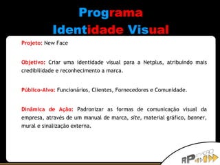 Prog rama Ident idade   Vis ual Projeto:   New Face Objetivo:   Criar uma identidade visual para a Netplus, atribuindo mais credibilidade e reconhecimento a marca. Público-Alvo:   Funcionários, Clientes, Fornecedores e Comunidade. Dinâmica de Ação:   Padronizar as formas de comunicação visual da empresa, através de um manual de marca,  site , material gráfico,  banner , mural e sinalização externa. 