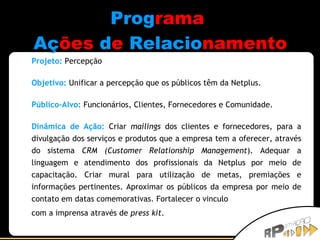 Prog rama   Aç ões   d e   Relacio namento Projeto:   Percepção Objetivo:   Unificar a percepção que os públicos têm da Netplus. Público-Alvo:   Funcionários, Clientes, Fornecedores e Comunidade. Dinâmica de Ação:   Criar  mailings  dos clientes e fornecedores, para a divulgação dos serviços e produtos que a empresa tem a oferecer, através do sistema  CRM (Customer Relationship Management ). Adequar a linguagem e atendimento dos profissionais da Netplus por meio de capacitação. Criar mural para utilização de metas, premiações e informações pertinentes. Aproximar os públicos da empresa por meio de contato em datas comemorativas. Fortalecer o vinculo  com a imprensa através de  press kit . 