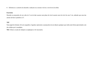 • Delimita-se o contorno do desenho e indicam-se as arestas visíveis e invisíveis do sólido.
Exercícios
Desenhe as projecções de um cubo de 5 cm de lado assente num plano de nível assente num de nível de cota 2 cm, sabendo que uma das
arestas da base é paralela a LT.
TPC
Num papel de formato A4 com esquadria e legenda, represente as projecções de um objecto qualquer que tenha uma forma aproximada a um
dos sólidos por ti estudados.
NB: Utilizar a escala de redução ou ampliação se for necessário.
 