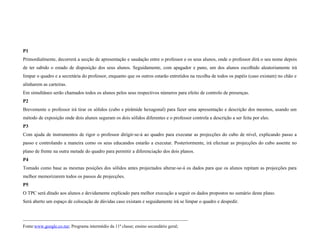 P1
Primordialmente, decorrerá a secção de apresentação e saudação entre o professor e os seus alunos, onde o professor dirá o seu nome depois
de ter sabido o estado de disposição dos seus alunos. Seguidamente, com apagador e pano, um dos alunos escolhido aleatoriamente irá
limpar o quadro e a secretária do professor, enquanto que os outros estarão entretidos na recolha de todos os papéis (caso existam) no chão e
alinharem as carteiras.
Em simultâneo serão chamados todos os alunos pelos seus respectivos números para efeito de controlo de presenças.
P2
Brevemente o professor irá tirar os sólidos (cubo e pirâmide hexagonal) para fazer uma apresentação e descrição dos mesmos, usando um
método de exposição onde dois alunos seguram os dois sólidos diferentes e o professor controla a descrição a ser feita por eles.
P3
Com ajuda de instrumentos de rigor o professor dirigir-se-á ao quadro para executar as projecções do cubo de nível, explicando passo a
passo e controlando a maneira como os seus educandos estarão a executar. Posteriormente, irá efectuar as projecções do cubo assente no
plano de frente na outra metade do quadro para permitir a diferenciação dos dois planos.
P4
Tomado como base as mesmas posições dos sólidos antes projectados alterar-se-á os dados para que os alunos repitam as projecções para
melhor memorizarem todos os passos de projecções.
P5
O TPC será ditado aos alunos e devidamente explicado para melhor execução a seguir os dados propostos no sumário deste plano.
Será aberto um espaço de colocação de dúvidas caso existam e seguidamente irá se limpar o quadro e despedir.
____________________________________________________________________
Fonte:www.google.co.mz; Programa intermédio da 11ª classe; ensino secundário geral;
 