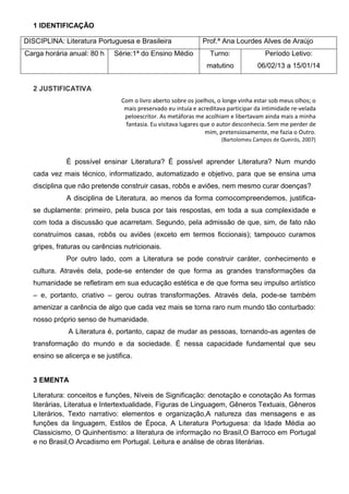 1 IDENTIFICAÇÃO

DISCIPLINA: Literatura Portuguesa e Brasileira                Prof.ª Ana Lourdes Alves de Araújo
Carga horária anual: 80 h    Série:1ª do Ensino Médio            Turno:               Período Letivo:
                                                                matutino           06/02/13 a 15/01/14


  2 JUSTIFICATIVA
                                Com o livro aberto sobre os joelhos, o longe vinha estar sob meus olhos; o
                                 mais preservado eu intuía e acreditava participar da intimidade re-velada
                                 peloescritor. As metáforas me acolhiam e libertavam ainda mais a minha
                                 fantasia. Eu visitava lugares que o autor desconhecia. Sem me perder de
                                                                mim, pretensiosamente, me fazia o Outro.
                                                                      (Bartolomeu Campos de Queirós, 2007)


             É possível ensinar Literatura? É possível aprender Literatura? Num mundo
  cada vez mais técnico, informatizado, automatizado e objetivo, para que se ensina uma
  disciplina que não pretende construir casas, robôs e aviões, nem mesmo curar doenças?
             A disciplina de Literatura, ao menos da forma comocompreendemos, justifica-
  se duplamente: primeiro, pela busca por tais respostas, em toda a sua complexidade e
  com toda a discussão que acarretam. Segundo, pela admissão de que, sim, de fato não
  construímos casas, robôs ou aviões (exceto em termos ficcionais); tampouco curamos
  gripes, fraturas ou carências nutricionais.
             Por outro lado, com a Literatura se pode construir caráter, conhecimento e
  cultura. Através dela, pode-se entender de que forma as grandes transformações da
  humanidade se refletiram em sua educação estética e de que forma seu impulso artístico
  – e, portanto, criativo – gerou outras transformações. Através dela, pode-se também
  amenizar a carência de algo que cada vez mais se torna raro num mundo tão conturbado:
  nosso próprio senso de humanidade.
              A Literatura é, portanto, capaz de mudar as pessoas, tornando-as agentes de
  transformação do mundo e da sociedade. É nessa capacidade fundamental que seu
  ensino se alicerça e se justifica.


  3 EMENTA

  Literatura: conceitos e funções, Níveis de Significação: denotação e conotação As formas
  literárias, Literatua e Intertextualidade, Figuras de Linguagem, Gêneros Textuais, Gêneros
  Literários, Texto narrativo: elementos e organização,A natureza das mensagens e as
  funções da linguagem, Estilos de Época, A Literatura Portuguesa: da Idade Média ao
  Classicismo, O Quinhentismo: a literatura de informação no Brasil,O Barroco em Portugal
  e no Brasil,O Arcadismo em Portugal. Leitura e análise de obras literárias.
 