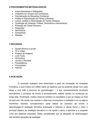 6 PROCEDIMENTOS METODOLÓGICOS

      Aulas Expositivas e Dialogadas;
      Trabalhos em Grupos e/ou Individuais;
      Dramatização de Situações Cotidianas;
      Análise e Interpretação de Filmes e Músicas;
      Leitura, análise e Interpretação de Textos Variados;
      Confecção de Cartazes, Folders, Dicionários e Hemeroteca;
      Produção de Textos Diversos;
      Pesquisas,
      Seminários;
      Campanhas:
      Debates.



7 RECURSOS

      Quadro Branco e pincel.
      TV e Vídeo.
      Projetor de Imagens
      Livro-Texto.
      Dicionários.
      Jornais e Revistas.
      Paradidáticos.
      Computador.
      Internet.



8 AVALIAÇÃO


         O processo avaliativo será dinamizado a partir da concepção de Avaliação
Formativa, a qual implica em refletir sobre os objetivos que se pretende atingir com cada
etapa e com todo o percurso da aprendizagem – o que necessariamente envolverá
acompanhar o processo de ensino e provavelmente realizar ajustes ou mudanças ao
longo dele. Finalmente, implica observar também os resultados a que se chegou ao final
do percurso. Há, ainda, que superar a visão que circunscreve a avaliação a um ou alguns
momentos    isolados,   considerando-a   parte   efetiva   do   processo   de   ensino   e
aprendizagem.A avaliação formativa pressupõe a inclusão e, dessa forma o único e
principal objetivo da avaliação formativa é o de ajudar o aluno a aprender e a progredir
rumo aos objetivos propostos. Serão consideradas que as situações de aprendizagem
são também situações de avaliação
 