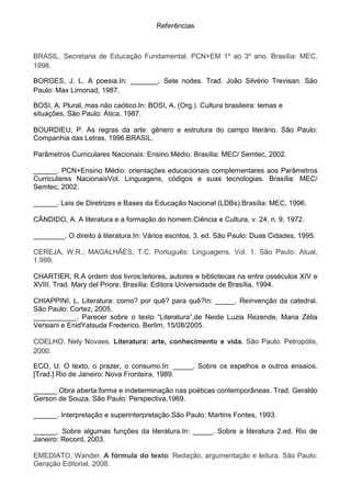 Referências



BRASIL. Secretaria de Educação Fundamental. PCN+EM 1º ao 3º ano. Brasília: MEC,
1998.

BORGES, J. L. A poesia.In: _______. Sete noites. Trad. João Silvério Trevisan. São
Paulo: Max Limonad, 1987.

BOSI, A. Plural, mas não caótico.In: BOSI, A. (Org.). Cultura brasileira: temas e
situações. São Paulo: Ática, 1987.

BOURDIEU, P. As regras da arte: gênero e estrutura do campo literário. São Paulo:
Companhia das Letras, 1996.BRASIL.

Parâmetros Curriculares Nacionais: Ensino Médio. Brasília: MEC/ Semtec, 2002.

______. PCN+Ensino Médio: orientações educacionais complementares aos Parâmetros
Curriculares NacionaisVol. Linguagens, códigos e suas tecnologias. Brasília: MEC/
Semtec, 2002.

______. Leis de Diretrizes e Bases da Educação Nacional (LDBs).Brasília: MEC, 1996.

CÂNDIDO, A. A literatura e a formação do homem.Ciência e Cultura, v. 24, n. 9, 1972.

________. O direito à literatura.In: Vários escritos, 3. ed. São Paulo: Duas Cidades, 1995.

CEREJA, W.R.; MAGALHÃES, T.C. Português: Linguagens. Vol. 1. São Paulo: Atual,
1.999.

CHARTIER, R.A ordem dos livros:leitores, autores e bibliotecas na entre osséculos XIV e
XVIII. Trad. Mary del Priore. Brasília: Editora Universidade de Brasília, 1994.

CHIAPPINI, L. Literatura: como? por quê? para quê?In: _____. Reinvenção da catedral.
São Paulo: Cortez, 2005.
___________. Parecer sobre o texto “Literatura”,de Neide Luzia Rezende, Maria Zélia
Versiani e EnidYatsuda Frederico. Berlim, 15/08/2005.

COELHO, Nely Novaes. Literatura: arte, conhecimento e vida. São Paulo: Petropólis,
2000.

ECO, U. O texto, o prazer, o consumo.In: _____. Sobre os espelhos e outros ensaios.
[Trad.] Rio de Janeiro: Nova Fronteira, 1989.

______.Obra aberta:forma e indeterminação nas poéticas contemporâneas. Trad. Geraldo
Gerson de Souza. São Paulo: Perspectiva,1969.

______. Interpretação e superinterpretação.São Paulo: Martins Fontes, 1993.

______. Sobre algumas funções da literatura.In: _____. Sobre a literatura 2.ed. Rio de
Janeiro: Record, 2003.

EMEDIATO, Wander. A fórmula do texto: Redação, argumentação e leitura. São Paulo:
Geração Editorial, 2008.
 