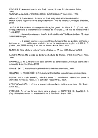 FISCHER, E. A necessidade da arte.Trad. Leandro Konder. Rio de Janeiro: Zahar,
1966.
GERALDI, J. W. (Org.). O texto na sala de aula.Cascavel, PR: Assoeste, 1985.

GRAMSCI, A. Cadernos do cárcere.V. 6. Trad. e org. de Carlos Nelson Coutinho,
Marco Aurélio Nogueira e Luís Sérgio Henriques. Rio de Janeiro: Civilização Brasileira,
2002.

JAUSS, H. R.A estética da recepção:colocações gerais. In: LIMA, L. C. (Coord., sel.,
notas).A literatura e o leitor:textos de estética da recepção. 2. ed. Rio de Janeiro: Paz e
Terra, 2002.
__________.História literária como desafio à ciência literária.Vila Nova de Gaia, PT: José
Soares Martins (s.d).

__________. O prazer estético e as experiências fundamentais da poiésis, aisthesis e
katharsis.In: _____. A literatura e o leitor: textos de estética da recepção. In: LIMA, L. C.
(Coord., sel., notas e trad.). 2. ed. Rio de Janeiro: Paz e Terra, 2002.

NUNES, B. Ética e leitura. Leitura:Teoria e Prática, n. 27, jun. 1996, CampinasALB.

LAJOLO, Marisa. Do Mundo da Leitura a Leitura do Mundo. 6ª ED. São Paulo: Ática,
2000.

LINHARES, A. M. B. O tortuoso e doce caminho da sensibilidade:um estudo sobre arte e
educação. 2. ed. Ijuí: Unijuí, 2003.

LIPOVETSKY, G. Os tempos hipermodernos.São Paulo: Barcarolla, 2004.

OSAKABE, H.; FREDERICO, E. Y. Literatura.Orientações curriculares do ensino médio.

Brasília: MEC/ SEB/ DPPEM, 2004.PAULINO, G. Letramento literário:por vielas e
alamedas. Revista da Faced, n. 5. Salvador: Faced/ UFBA, 2001.

PERRONE-MOISÉS, L. Crítica e intertextualidade.Texto, crítica e escritura. São Paulo:
Ática, 1993.

PETRUCCI, A. Ler por ler:um futuro para a leitura. In: CHARTIER, R.; CAVALLO, G.
(Org.) História da leitura no mundo ocidental II. São Paulo: Ática, 1999.
 