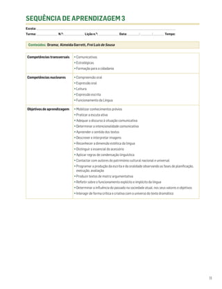 SEQUÊNCIA DE APRENDIZAGEM 3
Escola: ______________________________________________________________________________________________________________________________________________________________________
Turma: _________________________ N.O: ________________________ Lição n.O: ________________________ Data: _____________ / _____________ /_____________ Tempo:


  Conteúdos: Drama; Almeida Garrett, Frei Luís de Sousa


 Competências transversais                              • Comunicativas
                                                        • Estratégicas
                                                        • Formação para a cidadania

 Competências nucleares                                 • Compreensão oral
                                                        • Expressão oral
                                                        • Leitura
                                                        • Expressão escrita
                                                        • Funcionamento da Língua

 Objetivos de aprendizagem                              • Mobilizar conhecimentos prévios
                                                        • Praticar a escuta ativa
                                                        • Adequar o discurso à situação comunicativa
                                                        • Determinar a intencionalidade comunicativa
                                                        • Apreender o sentido dos textos
                                                        • Descrever e interpretar imagens
                                                        • Reconhecer a dimensão estética da língua
                                                        • Distinguir o essencial do acessório
                                                        • Aplicar regras de condensação linguística
                                                        • Contactar com autores do património cultural nacional e universal
                                                        • Programar a produção da escrita e da oralidade observando as fases de planificação,
                                                          execução, avaliação
                                                        • Produzir textos de matriz argumentativa
                                                        • Refletir sobre o funcionamento explícito e implícito da língua
                                                        • Determinar a influência do passado na sociedade atual, nos seus valores e objetivos
                                                        • Interagir de forma crítica e criativa com o universo do texto dramático




                                                                                                                                                                                 11
 