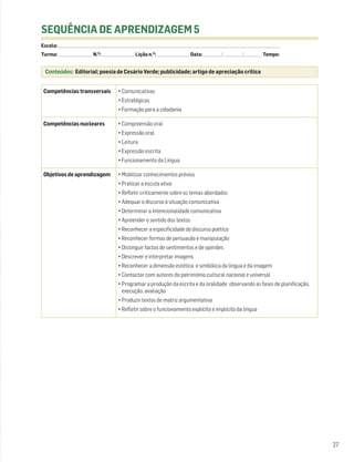 SEQUÊNCIA DE APRENDIZAGEM 5
Escola: ______________________________________________________________________________________________________________________________________________________________________
Turma: _________________________ N.O: ________________________ Lição n.O: ________________________ Data: _____________ / _____________ /_____________ Tempo:


  Conteúdos: Editorial; poesia de Cesário Verde; publicidade; artigo de apreciação crítica


 Competências transversais                              • Comunicativas
                                                        • Estratégicas
                                                        • Formação para a cidadania

 Competências nucleares                                 • Compreensão oral
                                                        • Expressão oral
                                                        • Leitura
                                                        • Expressão escrita
                                                        • Funcionamento da Língua

 Objetivos de aprendizagem                              • Mobilizar conhecimentos prévios
                                                        • Praticar a escuta ativa
                                                        • Refletir criticamente sobre os temas abordados
                                                        • Adequar o discurso à situação comunicativa
                                                        • Determinar a intencionalidade comunicativa
                                                        • Apreender o sentido dos textos
                                                        • Reconhecer a especificidade do discurso poético
                                                        • Reconhecer formas de persuasão e manipulação
                                                        • Distinguir factos de sentimentos e de opiniões
                                                        • Descrever e interpretar imagens
                                                        • Reconhecer a dimensão estética e simbólica da língua e da imagem
                                                        • Contactar com autores do património cultural nacional e universal
                                                        • Programar a produção da escrita e da oralidade observando as fases de planificação,
                                                          execução, avaliação
                                                        • Produzir textos de matriz argumentativa
                                                        • Refletir sobre o funcionamento explícito e implícito da língua




                                                                                                                                                                                 27
 