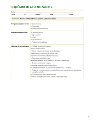 SEQUÊNCIA DE APRENDIZAGEM 2
Escola: ______________________________________________________________________________________________________________________________________________________________________
Turma: _________________________ N.O: ________________________ Lição n.O: ________________________ Data: _____________ / _____________ /_____________ Tempo:


  Conteúdos: Discurso político e Sermão de Santo António aos Peixes


 Competências transversais                              • Comunicativas
                                                        • Estratégicas
                                                        • Formação para a cidadania

 Competências nucleares                                 • Compreensão oral
                                                        • Expressão oral
                                                        • Leitura
                                                        • Expressão escrita
                                                        • Funcionamento da Língua

 Objetivos de aprendizagem                              • Mobilizar conhecimentos prévios
                                                        • Praticar a escuta ativa
                                                        • Refletir criticamente sobre os temas abordados
                                                        • Adequar o discurso à situação comunicativa
                                                        • Determinar a intencionalidade comunicativa
                                                        • Apreender o sentido dos textos
                                                        • Reconhecer formas de argumentação, persuasão e manipulação
                                                        • Descrever e interpretar imagens
                                                        • Reconhecer a dimensão estética da língua
                                                        • Contactar com autores do património cultural nacional e universal
                                                        • Programar a produção da escrita e da oralidade observando as fases de planificação,
                                                          execução, avaliação
                                                        • Produzir textos de matriz argumentativa
                                                        • Refletir sobre o funcionamento explícito e implícito da língua




                                                                                                                                                                                 5
 