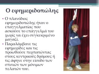 Ο εφημεριδοπώλης 
• Ο πλανόδιος 
εφημεριδοπώλης ήταν ο 
επαγγελματίας που 
ασκούσε το επάγγελμά του 
χωρίς να έχει συγκεκριμένο 
μαγαζί. 
• Παραλάμβανε τις 
εφημερίδες και τις 
προωθούσε περπατώντας 
στους κεντρικούς δρόμους ή 
τις άφηνε στην είσοδο των 
σπιτιών των μόνιμων 
πελατών του. 
 