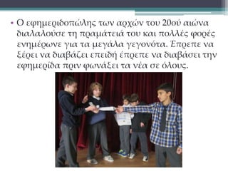 • Ο εφημεριδοπώλης των αρχών του 20ού αιώνα 
διαλαλούσε τη πραμάτειά του και πολλές φορές 
ενημέρωνε για τα μεγάλα γεγονότα. Έπρεπε να 
ξέρει να διαβάζει επειδή έπρεπε να διαβάσει την 
εφημερίδα πριν φωνάξει τα νέα σε όλους. 
 