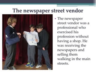 The newspaper street vendor 
• The newspaper 
street vendor was a 
professional who 
exercised his 
profession without 
having a shop. He 
was receiving the 
newspapers and 
selling them 
walking in the main 
streets. 
 