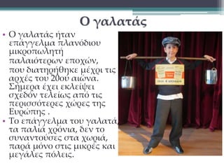 Ο γαλατάς 
• Ο γαλατάς ήταν 
επάγγελμα πλανόδιου 
μικροπωλητή 
παλαιότερων εποχών, 
που διατηρήθηκε μέχρι τις 
αρχές του 20ού αιώνα. 
Σήμερα έχει εκλείψει 
σχεδόν τελείως από τις 
περισσότερες χώρες της 
Ευρώπης . 
• Το επάγγελμα του γαλατά, 
τα παλιά χρόνια, δεν το 
συναντούσες στα χωριά, 
παρά μόνο στις μικρές και 
μεγάλες πόλεις. 
 
