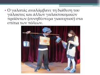 • Ο γαλατάς αναλάμβανε τη διάθεση του 
γάλακτος και άλλων γαλακτοκομικών 
προϊόντων (συνηθέστερα γιαουρτιού) στα 
σπίτια των πόλεων. 
 